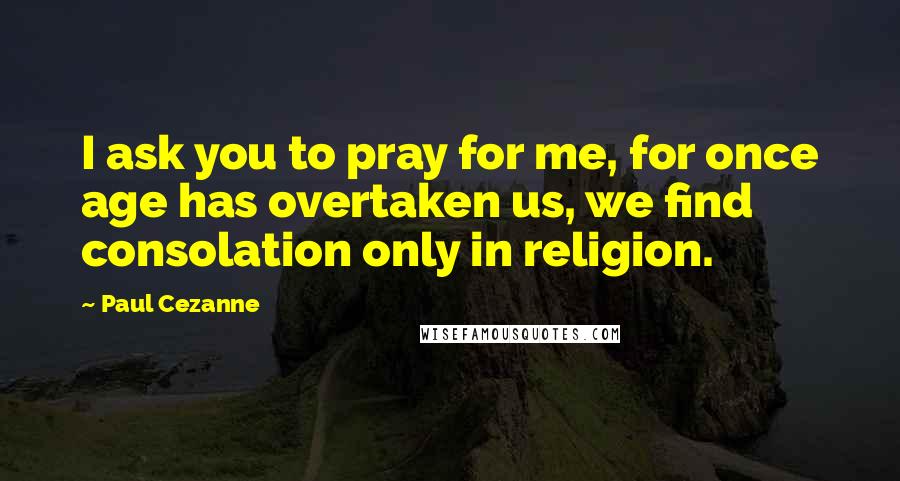 Paul Cezanne Quotes: I ask you to pray for me, for once age has overtaken us, we find consolation only in religion.