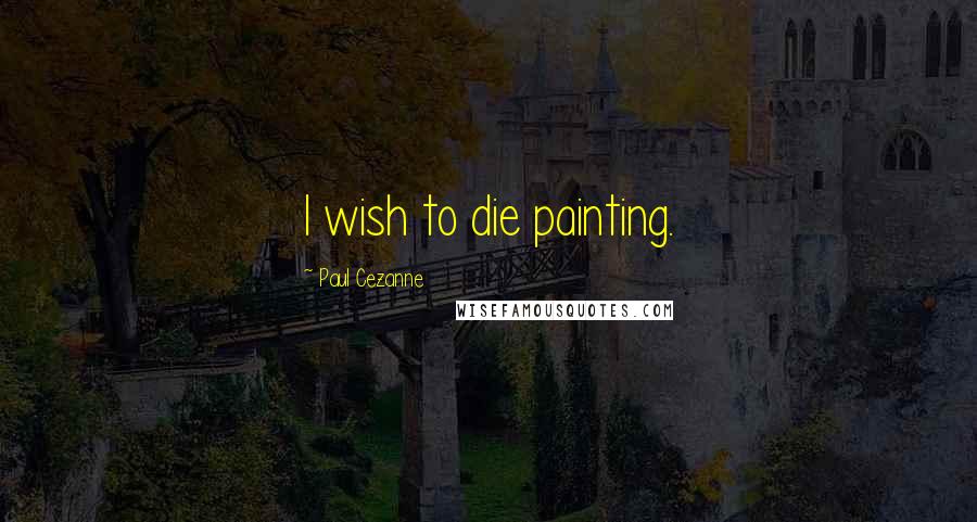 Paul Cezanne Quotes: I wish to die painting.