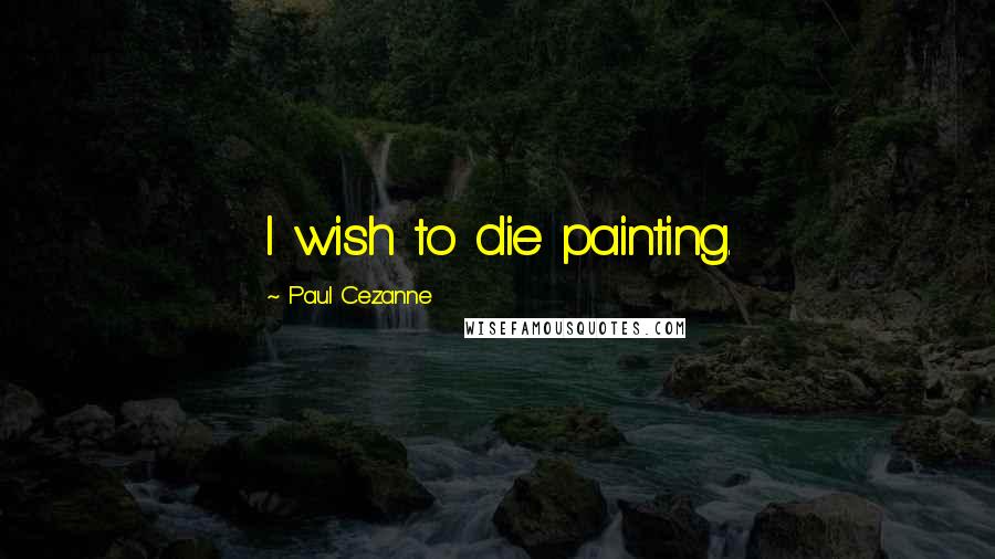Paul Cezanne Quotes: I wish to die painting.
