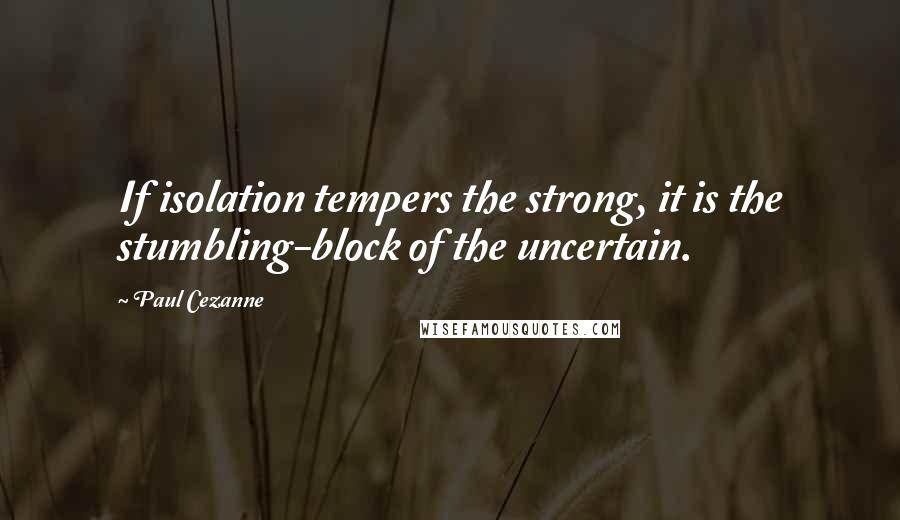 Paul Cezanne Quotes: If isolation tempers the strong, it is the stumbling-block of the uncertain.