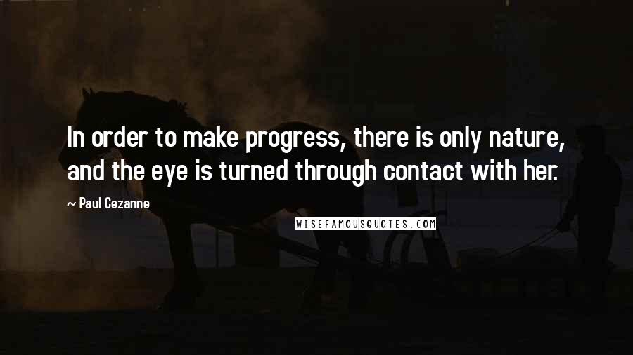 Paul Cezanne Quotes: In order to make progress, there is only nature, and the eye is turned through contact with her.