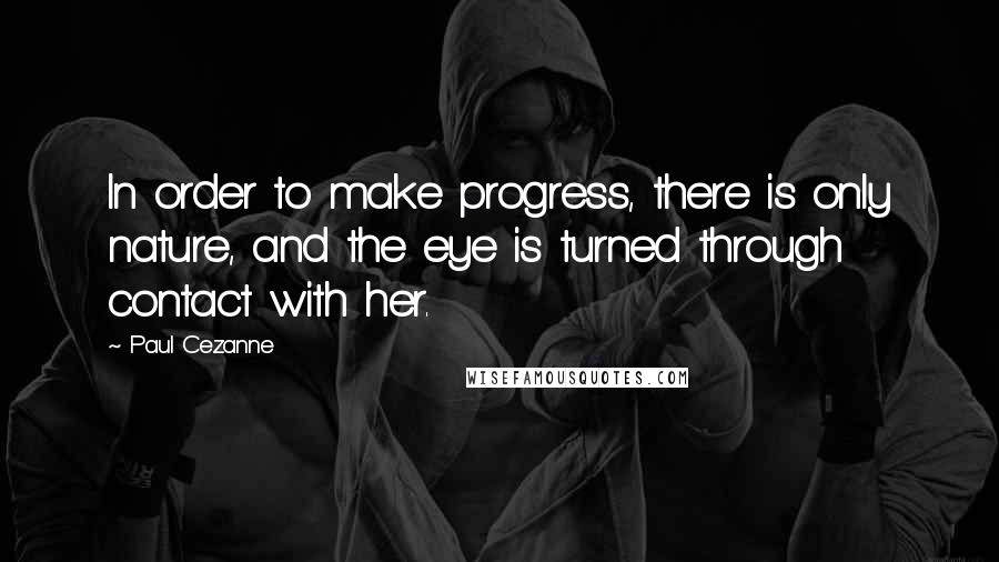 Paul Cezanne Quotes: In order to make progress, there is only nature, and the eye is turned through contact with her.