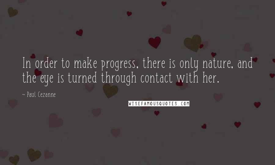 Paul Cezanne Quotes: In order to make progress, there is only nature, and the eye is turned through contact with her.