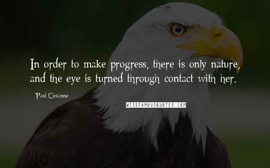 Paul Cezanne Quotes: In order to make progress, there is only nature, and the eye is turned through contact with her.