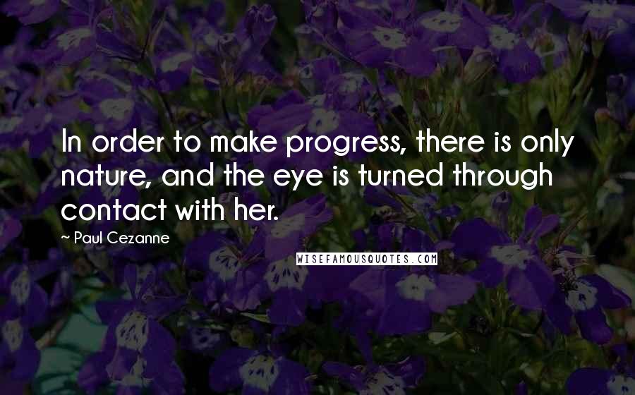 Paul Cezanne Quotes: In order to make progress, there is only nature, and the eye is turned through contact with her.