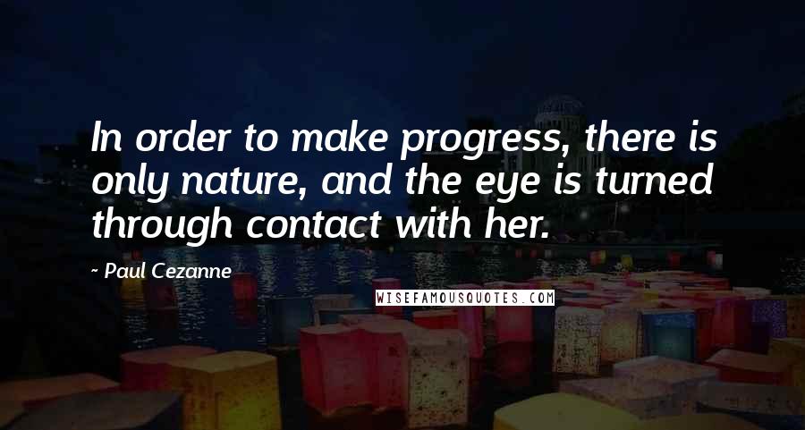 Paul Cezanne Quotes: In order to make progress, there is only nature, and the eye is turned through contact with her.