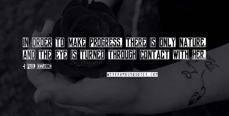 Paul Cezanne Quotes: In order to make progress, there is only nature, and the eye is turned through contact with her.