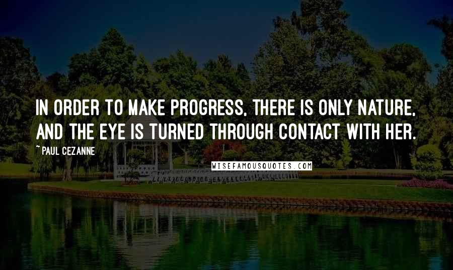 Paul Cezanne Quotes: In order to make progress, there is only nature, and the eye is turned through contact with her.