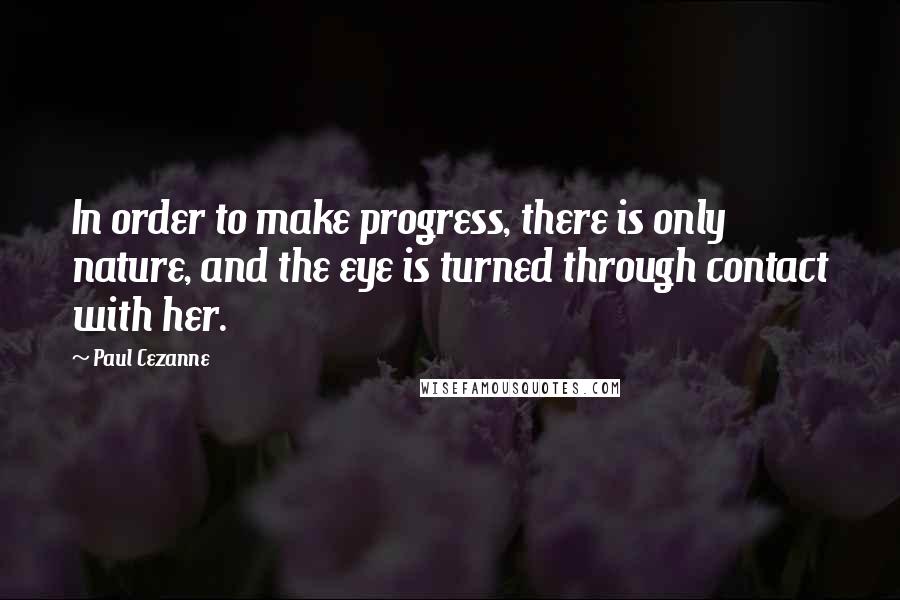 Paul Cezanne Quotes: In order to make progress, there is only nature, and the eye is turned through contact with her.