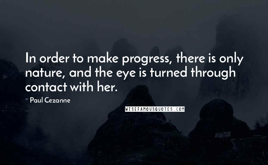 Paul Cezanne Quotes: In order to make progress, there is only nature, and the eye is turned through contact with her.