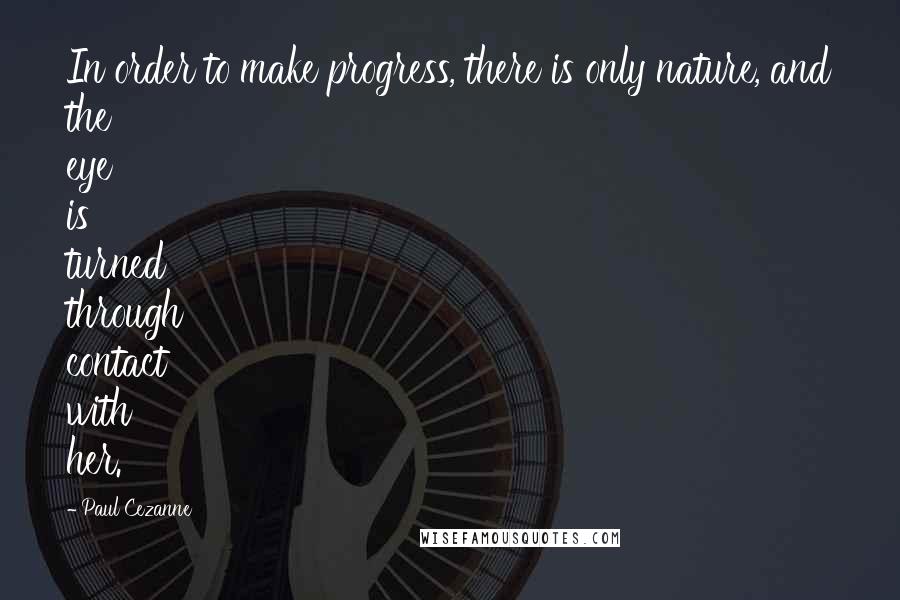 Paul Cezanne Quotes: In order to make progress, there is only nature, and the eye is turned through contact with her.