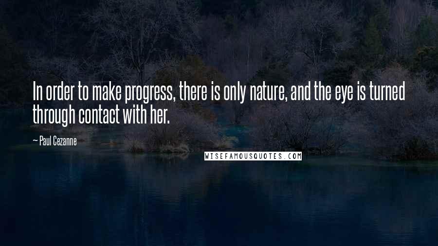 Paul Cezanne Quotes: In order to make progress, there is only nature, and the eye is turned through contact with her.