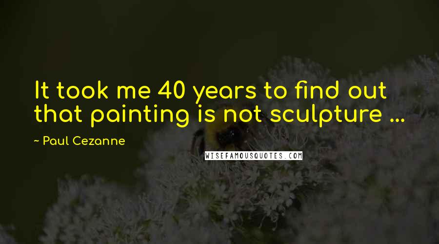 Paul Cezanne Quotes: It took me 40 years to find out that painting is not sculpture ...