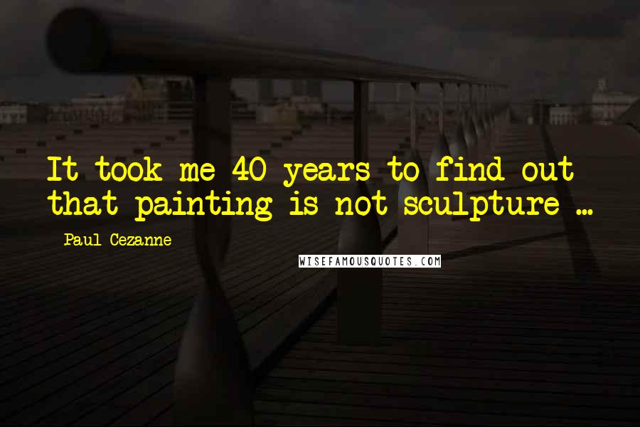 Paul Cezanne Quotes: It took me 40 years to find out that painting is not sculpture ...