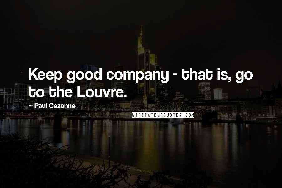 Paul Cezanne Quotes: Keep good company - that is, go to the Louvre.