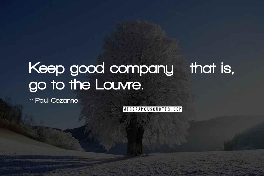 Paul Cezanne Quotes: Keep good company - that is, go to the Louvre.