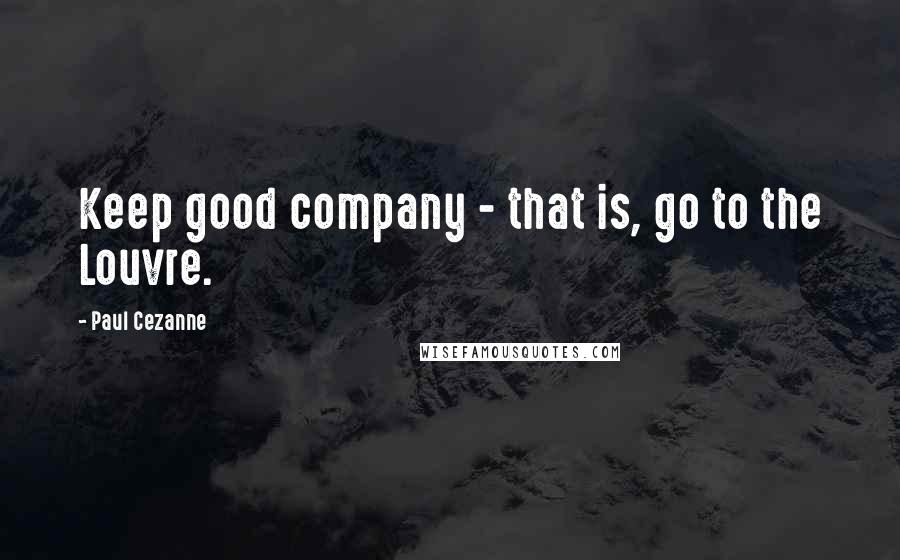 Paul Cezanne Quotes: Keep good company - that is, go to the Louvre.