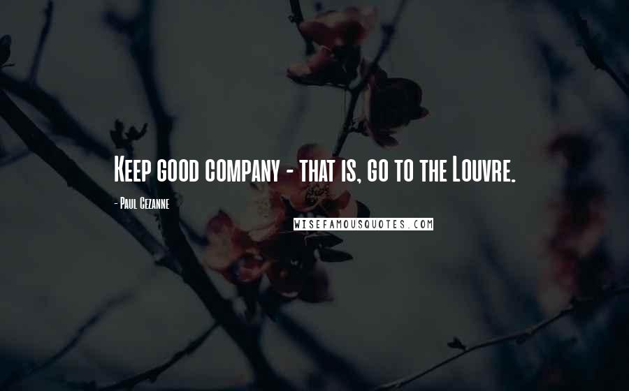 Paul Cezanne Quotes: Keep good company - that is, go to the Louvre.