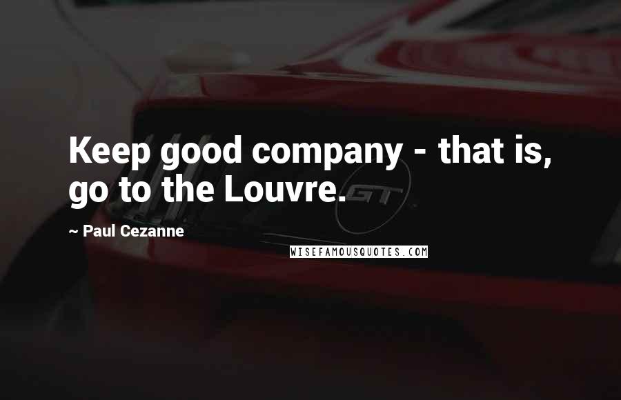 Paul Cezanne Quotes: Keep good company - that is, go to the Louvre.