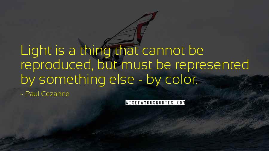 Paul Cezanne Quotes: Light is a thing that cannot be reproduced, but must be represented by something else - by color.