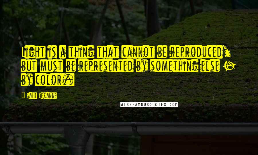 Paul Cezanne Quotes: Light is a thing that cannot be reproduced, but must be represented by something else - by color.