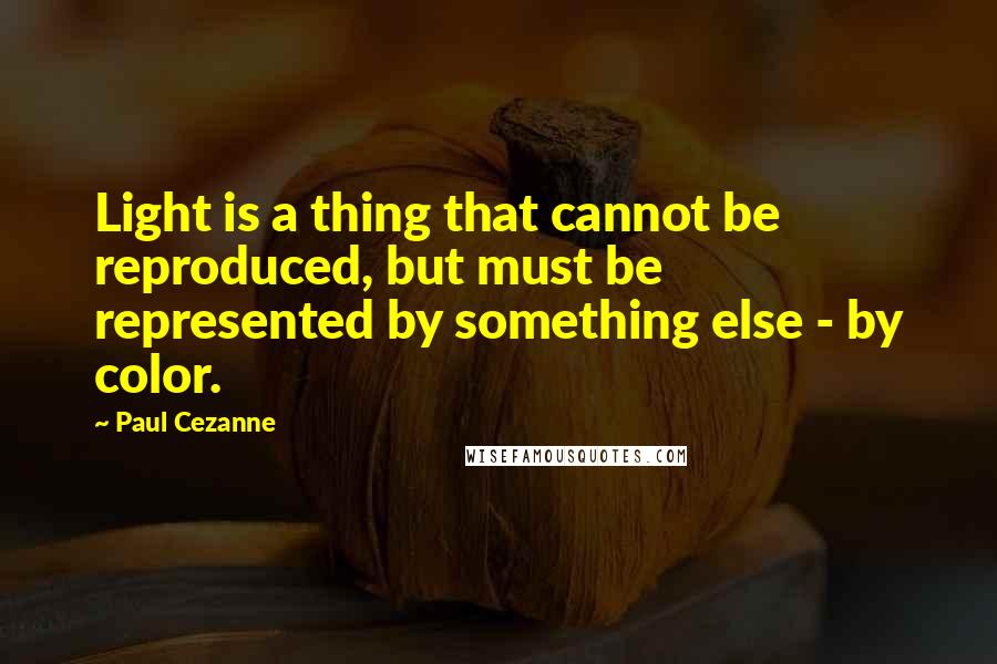 Paul Cezanne Quotes: Light is a thing that cannot be reproduced, but must be represented by something else - by color.