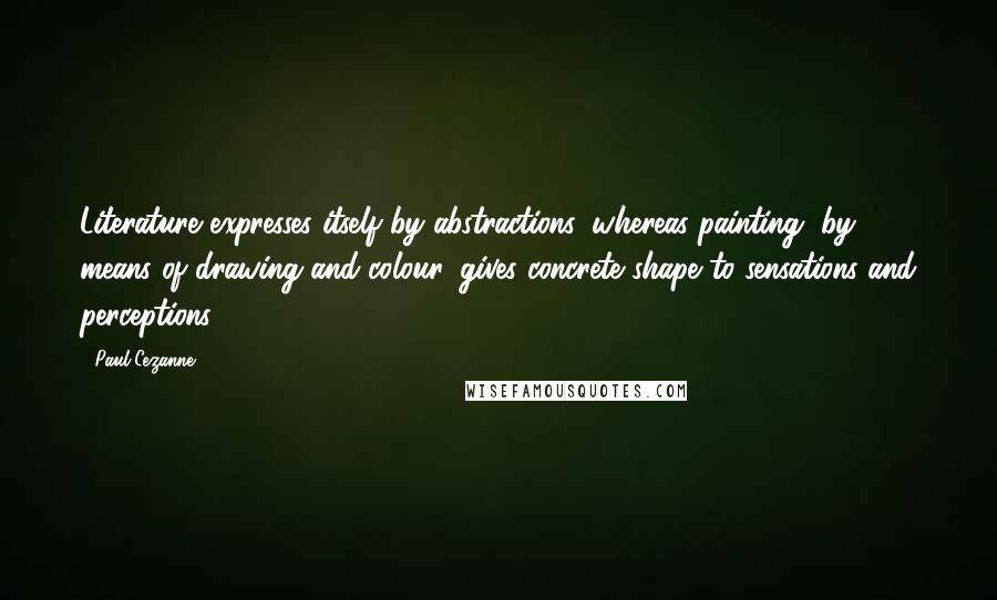 Paul Cezanne Quotes: Literature expresses itself by abstractions, whereas painting, by means of drawing and colour, gives concrete shape to sensations and perceptions.