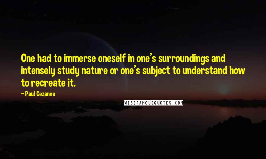 Paul Cezanne Quotes: One had to immerse oneself in one's surroundings and intensely study nature or one's subject to understand how to recreate it.