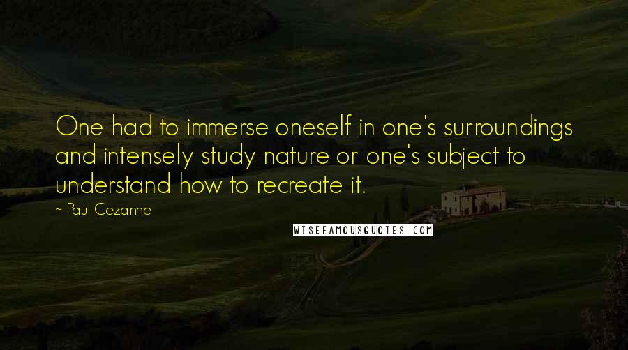 Paul Cezanne Quotes: One had to immerse oneself in one's surroundings and intensely study nature or one's subject to understand how to recreate it.