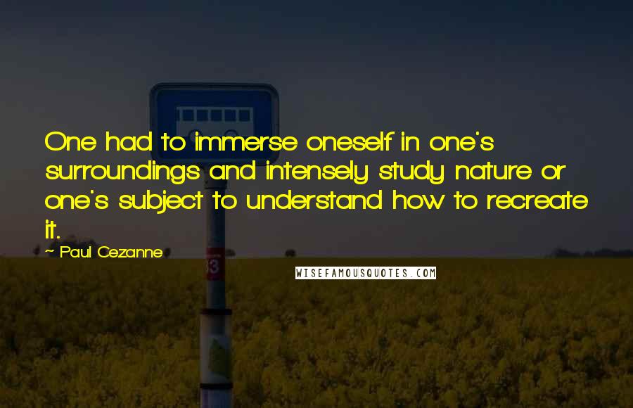 Paul Cezanne Quotes: One had to immerse oneself in one's surroundings and intensely study nature or one's subject to understand how to recreate it.