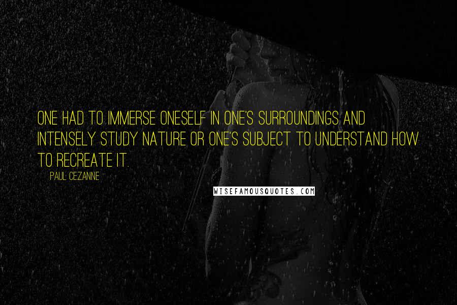 Paul Cezanne Quotes: One had to immerse oneself in one's surroundings and intensely study nature or one's subject to understand how to recreate it.