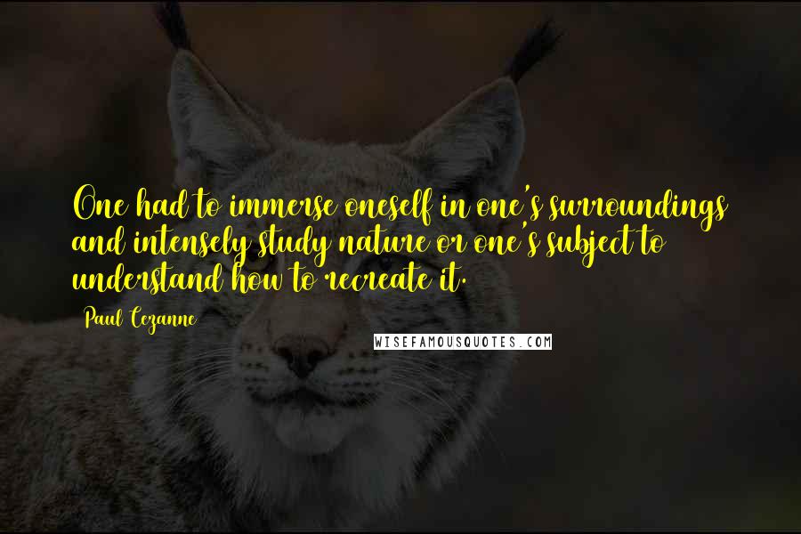 Paul Cezanne Quotes: One had to immerse oneself in one's surroundings and intensely study nature or one's subject to understand how to recreate it.