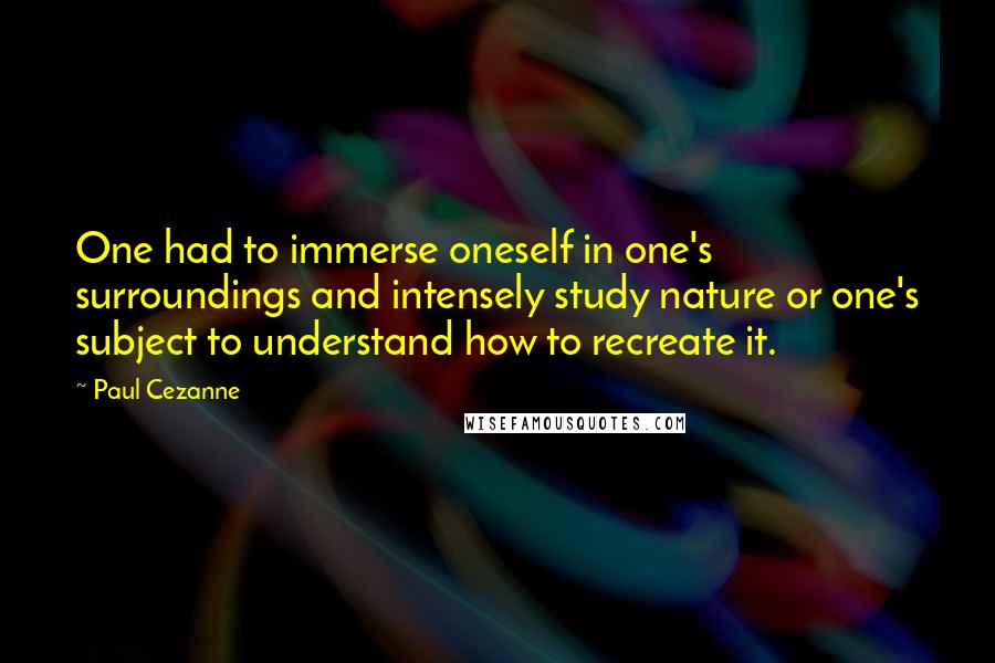 Paul Cezanne Quotes: One had to immerse oneself in one's surroundings and intensely study nature or one's subject to understand how to recreate it.