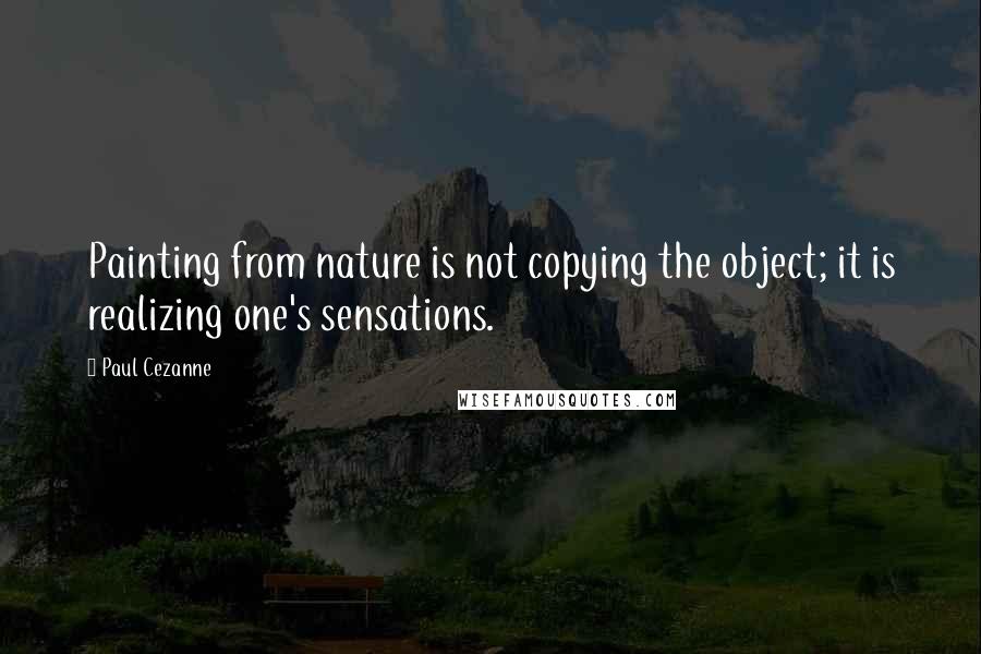 Paul Cezanne Quotes: Painting from nature is not copying the object; it is realizing one's sensations.