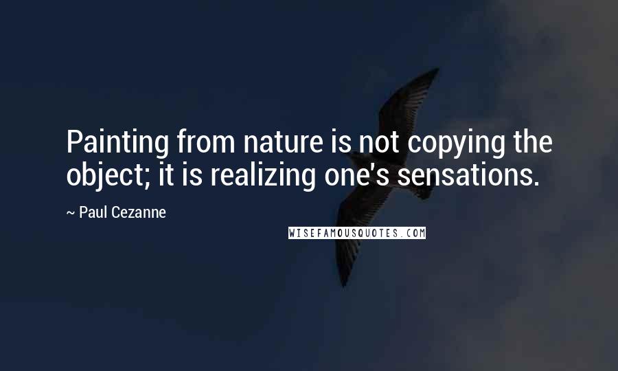 Paul Cezanne Quotes: Painting from nature is not copying the object; it is realizing one's sensations.