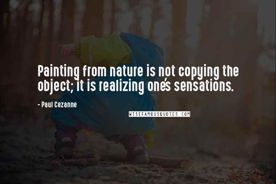 Paul Cezanne Quotes: Painting from nature is not copying the object; it is realizing one's sensations.