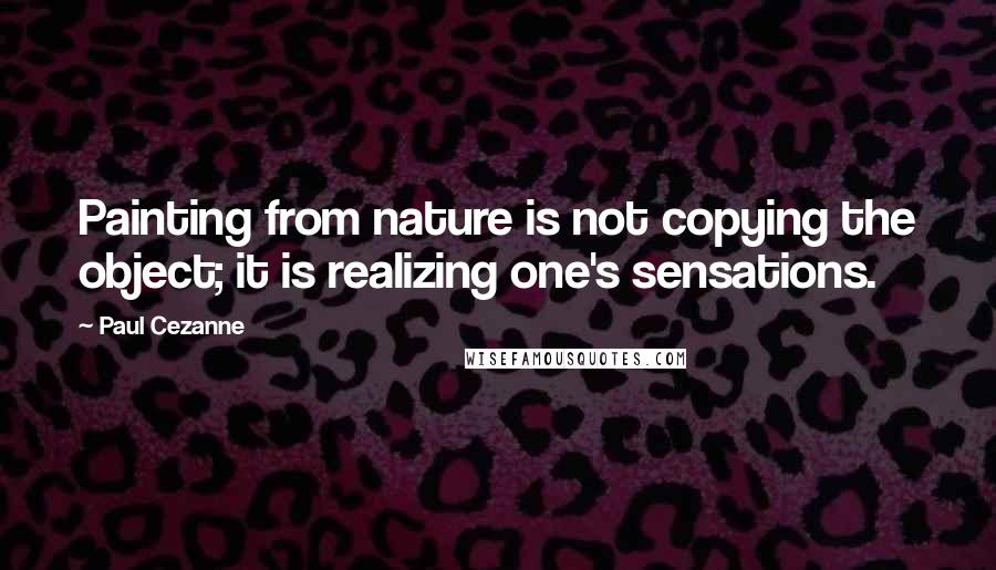 Paul Cezanne Quotes: Painting from nature is not copying the object; it is realizing one's sensations.