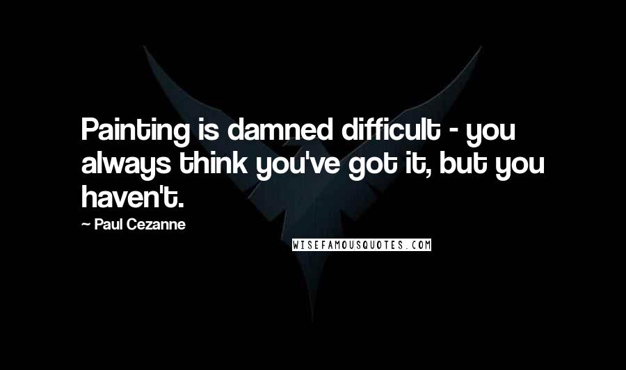 Paul Cezanne Quotes: Painting is damned difficult - you always think you've got it, but you haven't.