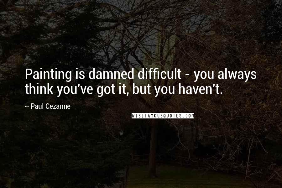 Paul Cezanne Quotes: Painting is damned difficult - you always think you've got it, but you haven't.