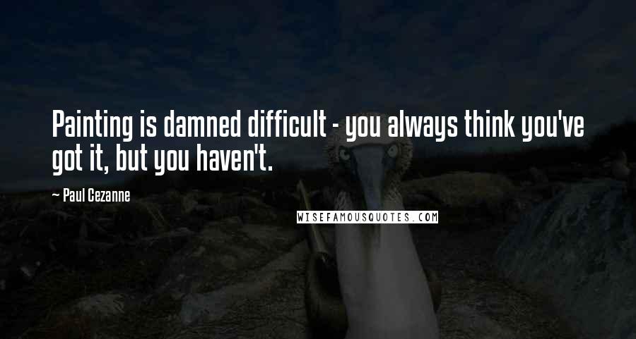 Paul Cezanne Quotes: Painting is damned difficult - you always think you've got it, but you haven't.