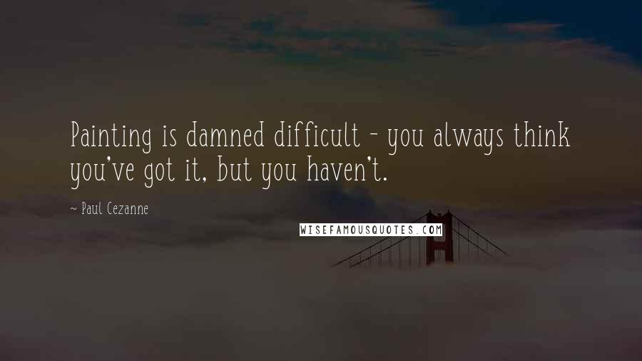 Paul Cezanne Quotes: Painting is damned difficult - you always think you've got it, but you haven't.