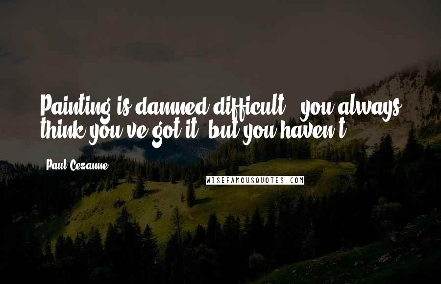 Paul Cezanne Quotes: Painting is damned difficult - you always think you've got it, but you haven't.