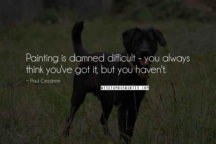 Paul Cezanne Quotes: Painting is damned difficult - you always think you've got it, but you haven't.