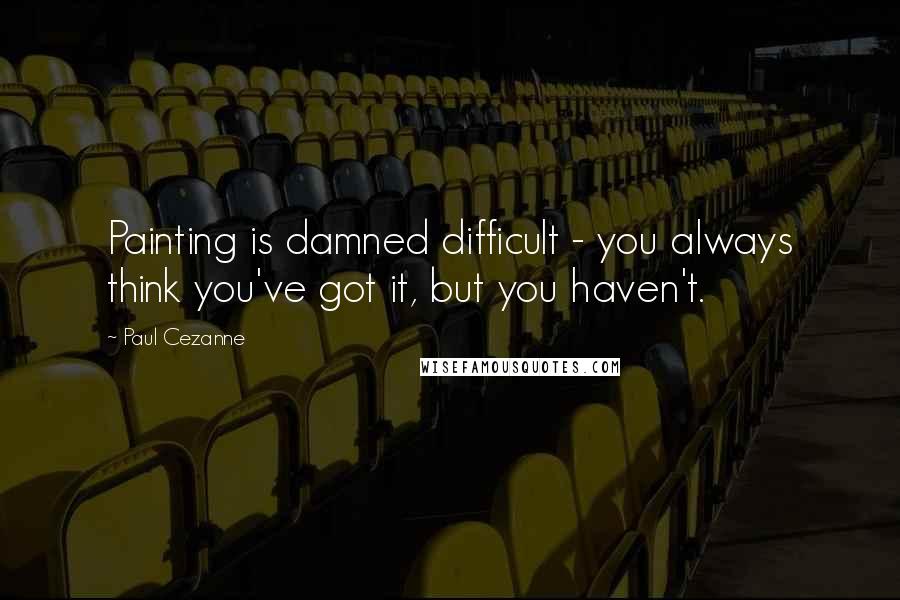 Paul Cezanne Quotes: Painting is damned difficult - you always think you've got it, but you haven't.