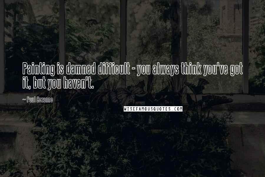 Paul Cezanne Quotes: Painting is damned difficult - you always think you've got it, but you haven't.