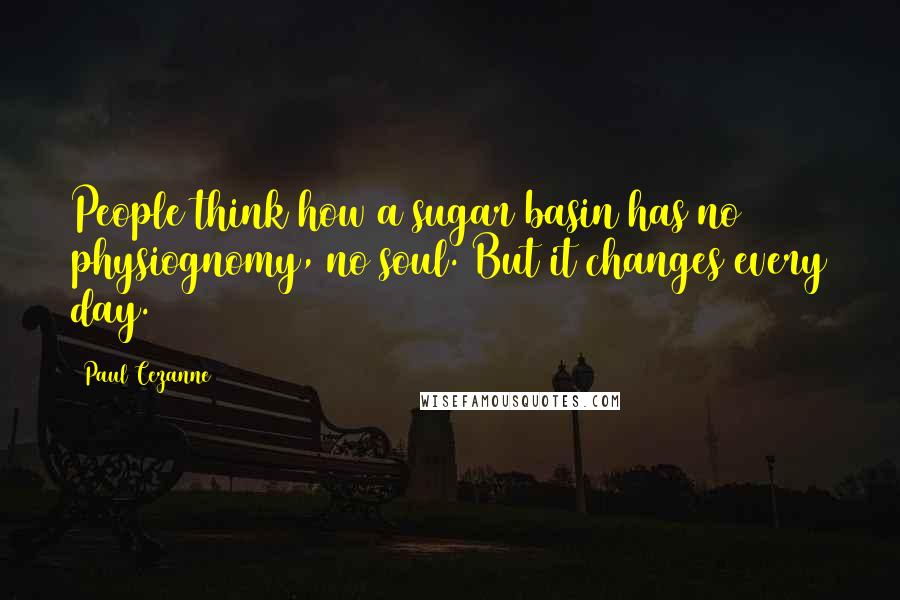 Paul Cezanne Quotes: People think how a sugar basin has no physiognomy, no soul. But it changes every day.