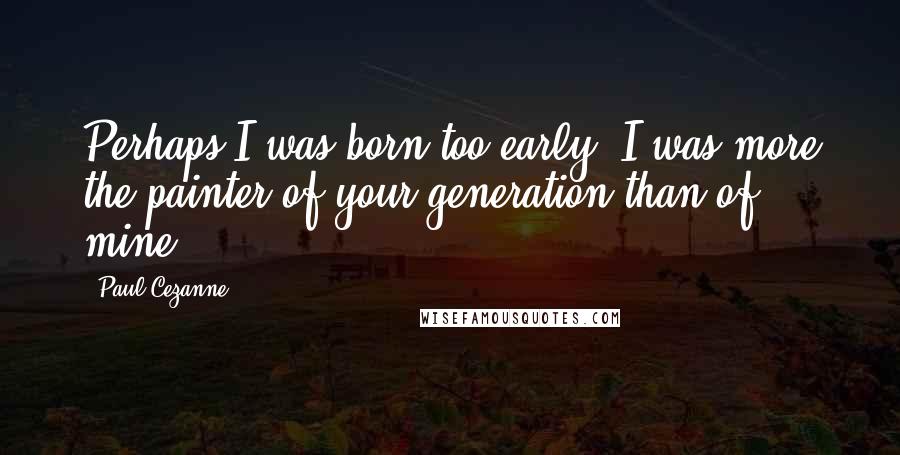 Paul Cezanne Quotes: Perhaps I was born too early. I was more the painter of your generation than of mine.