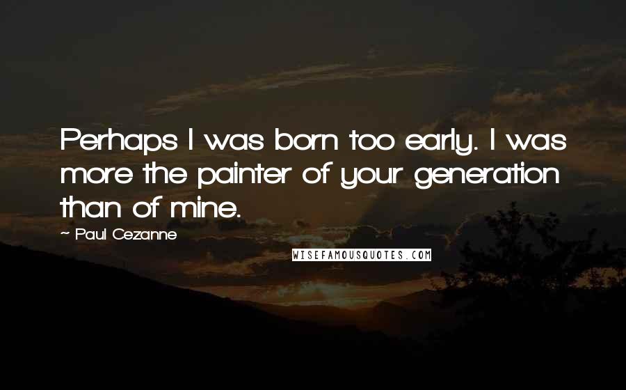 Paul Cezanne Quotes: Perhaps I was born too early. I was more the painter of your generation than of mine.