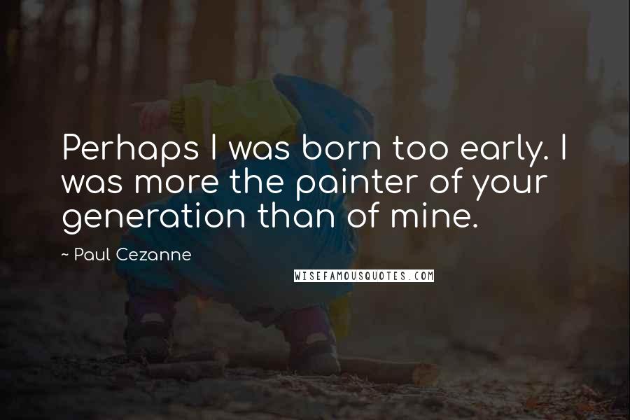 Paul Cezanne Quotes: Perhaps I was born too early. I was more the painter of your generation than of mine.