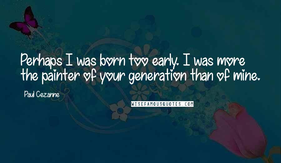 Paul Cezanne Quotes: Perhaps I was born too early. I was more the painter of your generation than of mine.